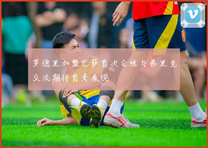 罗德里加盟巴萨首次合练与弗里克交流期待首秀表现