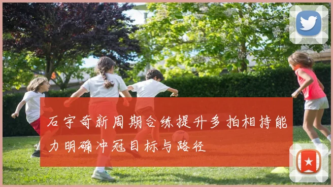 石宇奇新周期合练提升多拍相持能力明确冲冠目标与路径