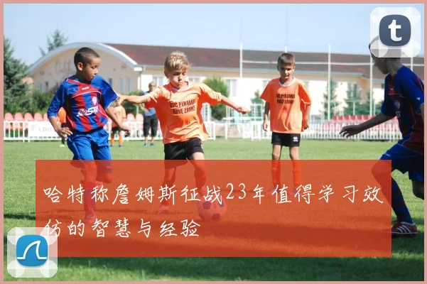 哈特称詹姆斯征战23年值得学习效仿的智慧与经验