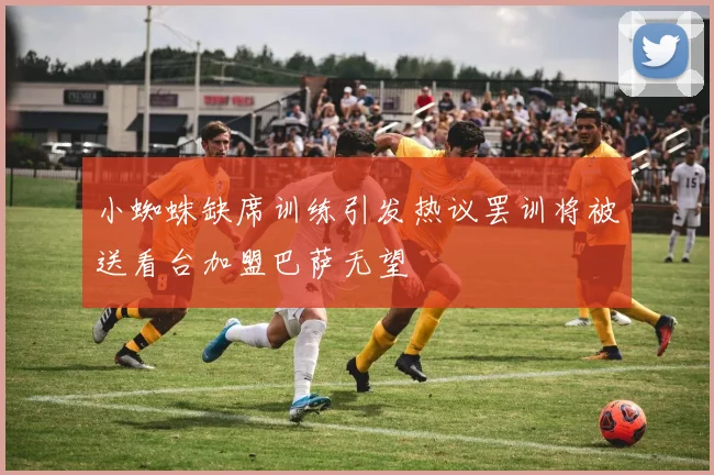 小蜘蛛缺席训练引发热议罢训将被送看台加盟巴萨无望