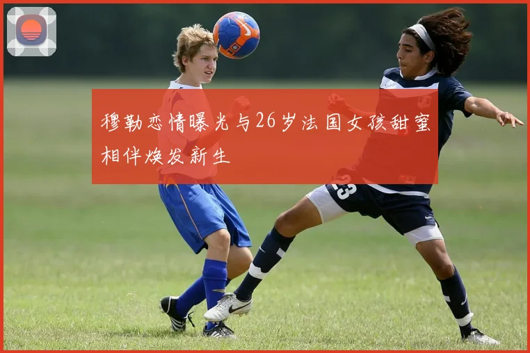 穆勒恋情曝光与26岁法国女孩甜蜜相伴焕发新生