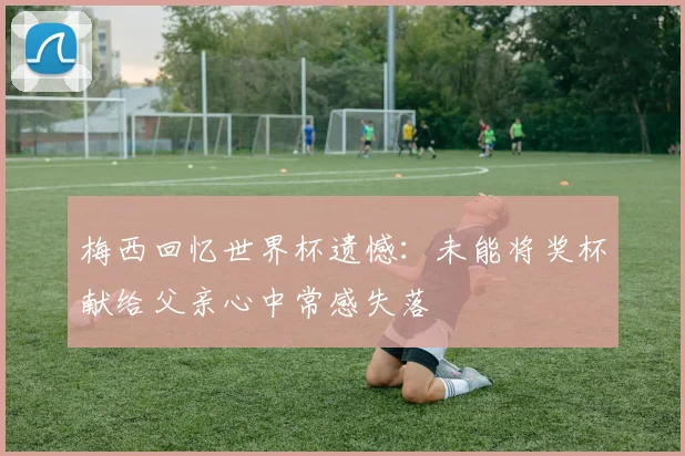 梅西回忆世界杯遗憾：未能将奖杯献给父亲心中常感失落