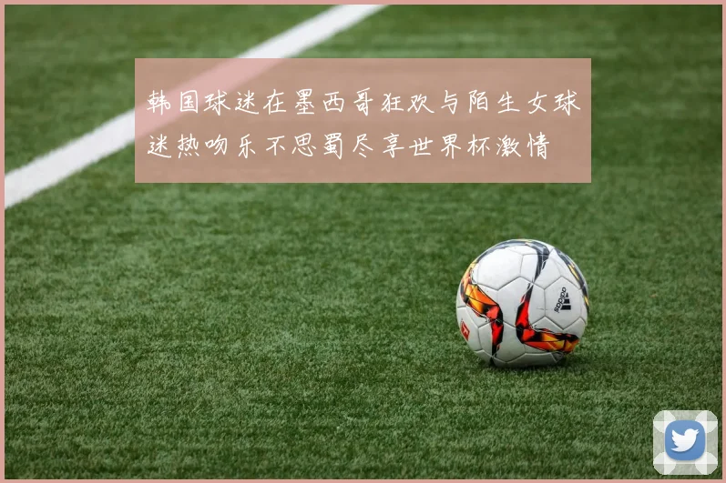 韩国球迷在墨西哥狂欢与陌生女球迷热吻乐不思蜀尽享世界杯激情