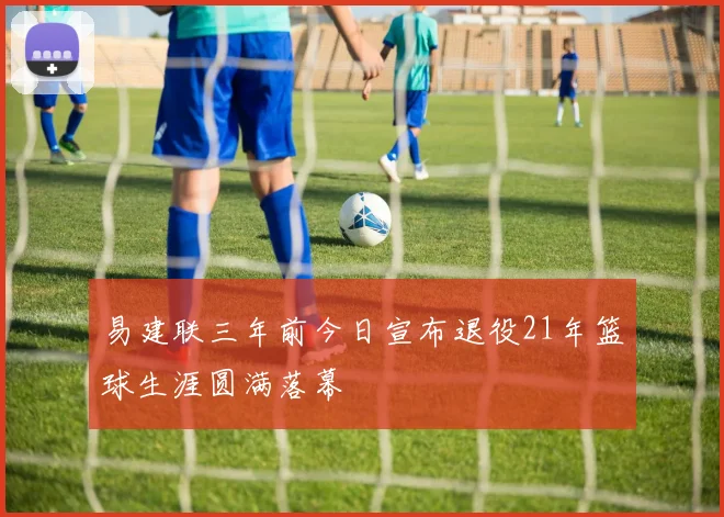 易建联三年前今日宣布退役21年篮球生涯圆满落幕