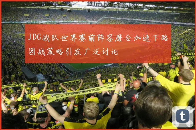 JDG战队世界赛前阵容磨合加速下路团战策略引发广泛讨论