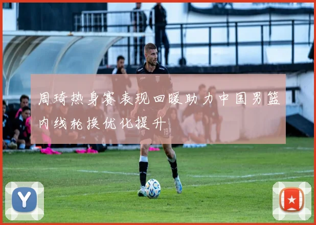 周琦热身赛表现回暖助力中国男篮内线轮换优化提升