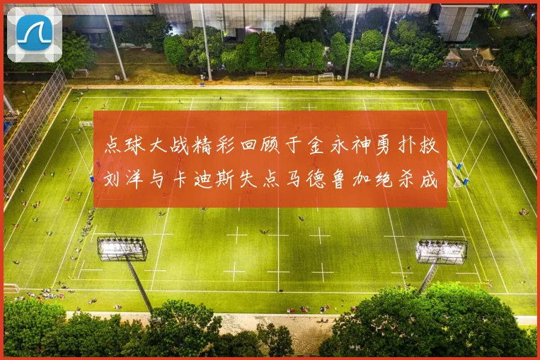 点球大战精彩回顾于金永神勇扑救刘洋与卡迪斯失点马德鲁加绝杀成英雄